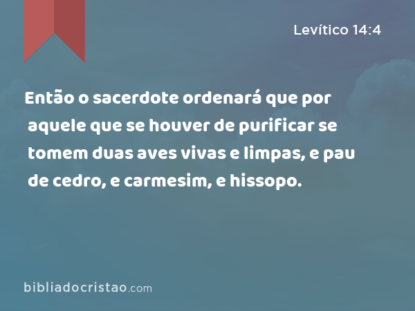 Então o sacerdote ordenará que por aquele que se houver de purificar se tomem duas aves vivas e limpas, e pau de cedro, e carmesim, e hissopo. - Levítico 14:4