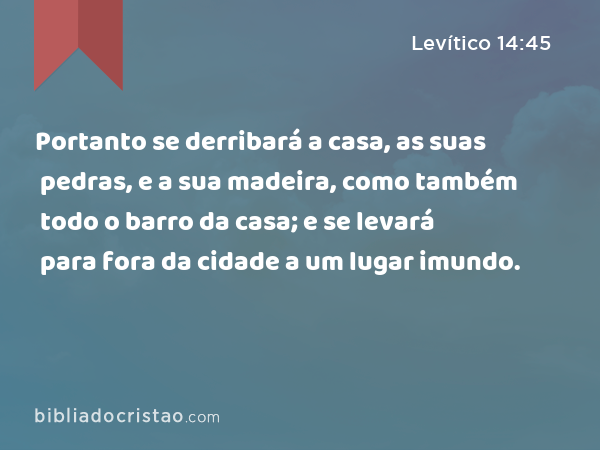 Portanto se derribará a casa, as suas pedras, e a sua madeira, como também todo o barro da casa; e se levará para fora da cidade a um lugar imundo. - Levítico 14:45