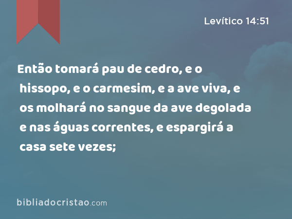 Então tomará pau de cedro, e o hissopo, e o carmesim, e a ave viva, e os molhará no sangue da ave degolada e nas águas correntes, e espargirá a casa sete vezes; - Levítico 14:51