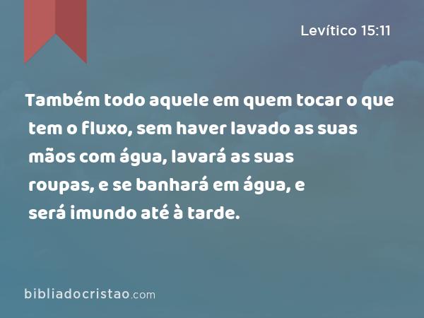 Também todo aquele em quem tocar o que tem o fluxo, sem haver lavado as suas mãos com água, lavará as suas roupas, e se banhará em água, e será imundo até à tarde. - Levítico 15:11