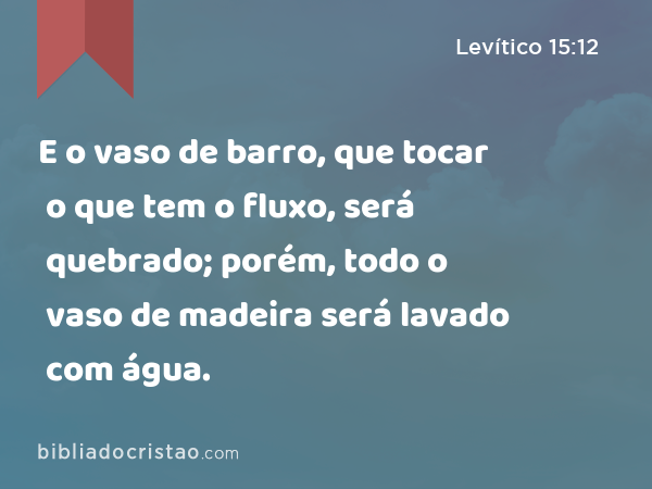 E o vaso de barro, que tocar o que tem o fluxo, será quebrado; porém, todo o vaso de madeira será lavado com água. - Levítico 15:12