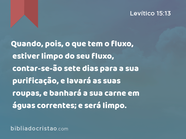 Quando, pois, o que tem o fluxo, estiver limpo do seu fluxo, contar-se-ão sete dias para a sua purificação, e lavará as suas roupas, e banhará a sua carne em águas correntes; e será limpo. - Levítico 15:13