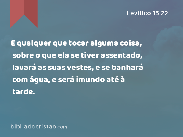 E qualquer que tocar alguma coisa, sobre o que ela se tiver assentado, lavará as suas vestes, e se banhará com água, e será imundo até à tarde. - Levítico 15:22