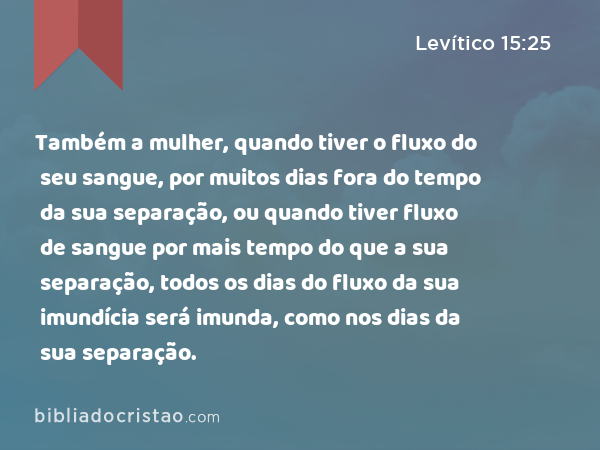 Também a mulher, quando tiver o fluxo do seu sangue, por muitos dias fora do tempo da sua separação, ou quando tiver fluxo de sangue por mais tempo do que a sua separação, todos os dias do fluxo da sua imundícia será imunda, como nos dias da sua separação. - Levítico 15:25