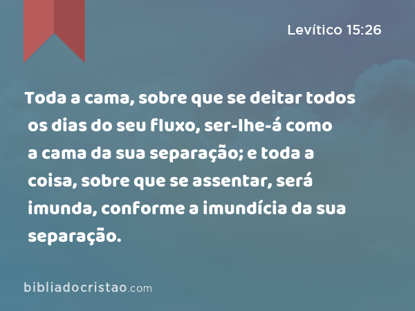 Toda a cama, sobre que se deitar todos os dias do seu fluxo, ser-lhe-á como a cama da sua separação; e toda a coisa, sobre que se assentar, será imunda, conforme a imundícia da sua separação. - Levítico 15:26