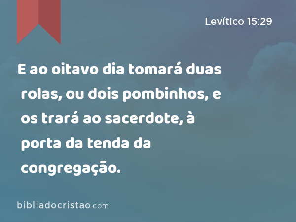 E ao oitavo dia tomará duas rolas, ou dois pombinhos, e os trará ao sacerdote, à porta da tenda da congregação. - Levítico 15:29