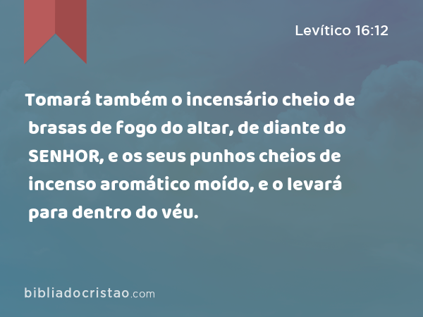 Tomará também o incensário cheio de brasas de fogo do altar, de diante do SENHOR, e os seus punhos cheios de incenso aromático moído, e o levará para dentro do véu. - Levítico 16:12