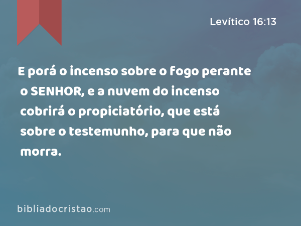 E porá o incenso sobre o fogo perante o SENHOR, e a nuvem do incenso cobrirá o propiciatório, que está sobre o testemunho, para que não morra. - Levítico 16:13