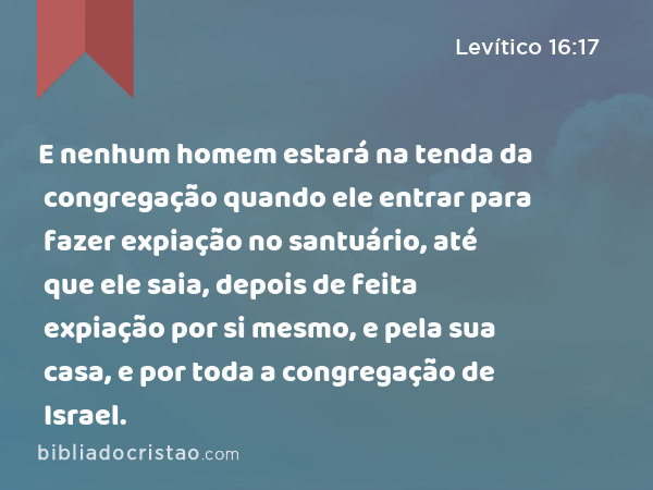 E nenhum homem estará na tenda da congregação quando ele entrar para fazer expiação no santuário, até que ele saia, depois de feita expiação por si mesmo, e pela sua casa, e por toda a congregação de Israel. - Levítico 16:17