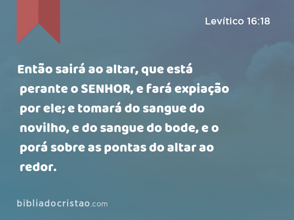 Então sairá ao altar, que está perante o SENHOR, e fará expiação por ele; e tomará do sangue do novilho, e do sangue do bode, e o porá sobre as pontas do altar ao redor. - Levítico 16:18