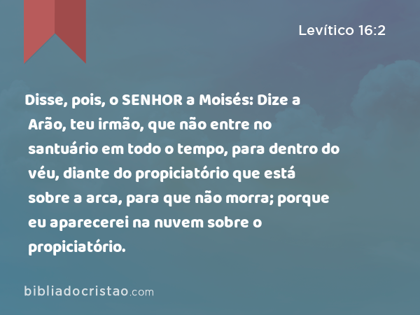 Disse, pois, o SENHOR a Moisés: Dize a Arão, teu irmão, que não entre no santuário em todo o tempo, para dentro do véu, diante do propiciatório que está sobre a arca, para que não morra; porque eu aparecerei na nuvem sobre o propiciatório. - Levítico 16:2