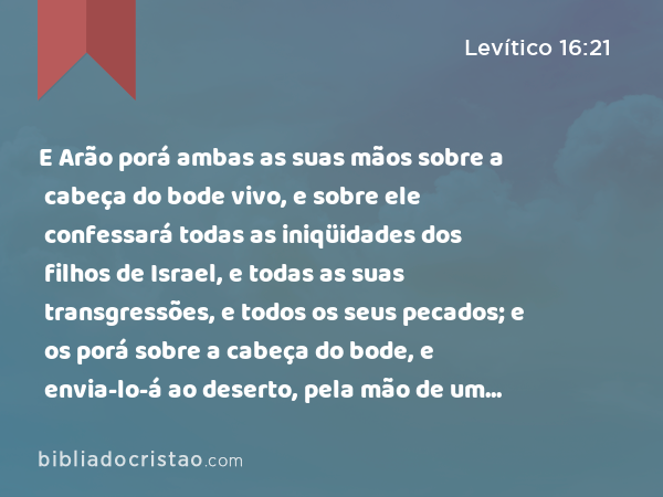 E Arão porá ambas as suas mãos sobre a cabeça do bode vivo, e sobre ele confessará todas as iniqüidades dos filhos de Israel, e todas as suas transgressões, e todos os seus pecados; e os porá sobre a cabeça do bode, e envia-lo-á ao deserto, pela mão de um homem designado para isso. - Levítico 16:21