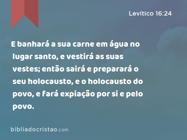 E banhará a sua carne em água no lugar santo, e vestirá as suas vestes; então sairá e preparará o seu holocausto, e o holocausto do povo, e fará expiação por si e pelo povo. - Levítico 16:24