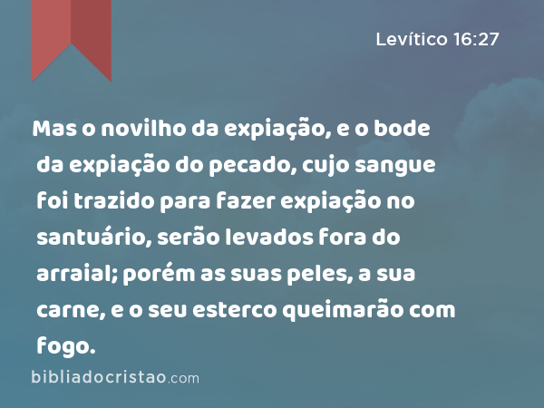 Mas o novilho da expiação, e o bode da expiação do pecado, cujo sangue foi trazido para fazer expiação no santuário, serão levados fora do arraial; porém as suas peles, a sua carne, e o seu esterco queimarão com fogo. - Levítico 16:27