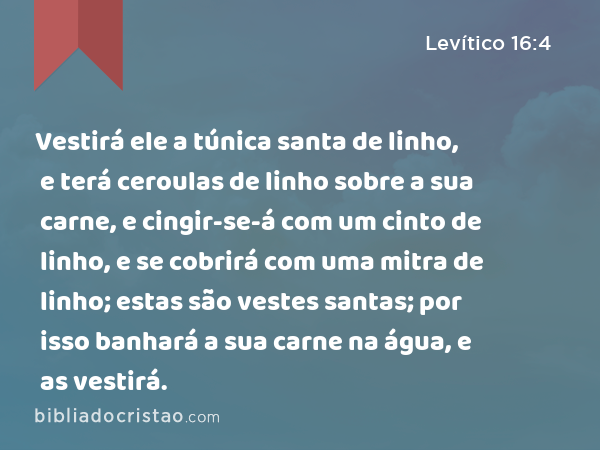 Vestirá ele a túnica santa de linho, e terá ceroulas de linho sobre a sua carne, e cingir-se-á com um cinto de linho, e se cobrirá com uma mitra de linho; estas são vestes santas; por isso banhará a sua carne na água, e as vestirá. - Levítico 16:4