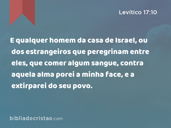 E qualquer homem da casa de Israel, ou dos estrangeiros que peregrinam entre eles, que comer algum sangue, contra aquela alma porei a minha face, e a extirparei do seu povo. - Levítico 17:10