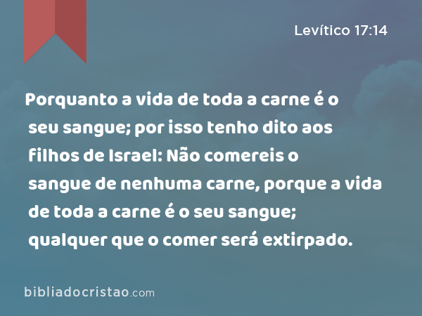 Porquanto a vida de toda a carne é o seu sangue; por isso tenho dito aos filhos de Israel: Não comereis o sangue de nenhuma carne, porque a vida de toda a carne é o seu sangue; qualquer que o comer será extirpado. - Levítico 17:14