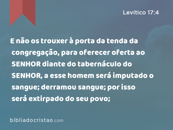 E não os trouxer à porta da tenda da congregação, para oferecer oferta ao SENHOR diante do tabernáculo do SENHOR, a esse homem será imputado o sangue; derramou sangue; por isso será extirpado do seu povo; - Levítico 17:4