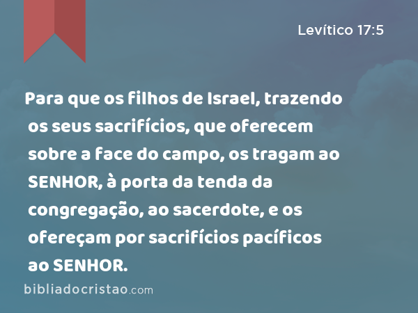 Para que os filhos de Israel, trazendo os seus sacrifícios, que oferecem sobre a face do campo, os tragam ao SENHOR, à porta da tenda da congregação, ao sacerdote, e os ofereçam por sacrifícios pacíficos ao SENHOR. - Levítico 17:5