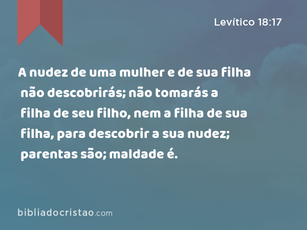 A nudez de uma mulher e de sua filha não descobrirás; não tomarás a filha de seu filho, nem a filha de sua filha, para descobrir a sua nudez; parentas são; maldade é. - Levítico 18:17