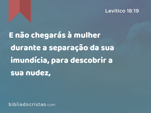 E não chegarás à mulher durante a separação da sua imundícia, para descobrir a sua nudez, - Levítico 18:19