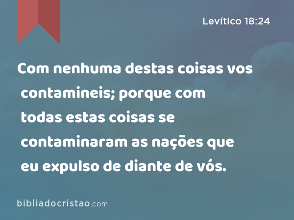 Com nenhuma destas coisas vos contamineis; porque com todas estas coisas se contaminaram as nações que eu expulso de diante de vós. - Levítico 18:24