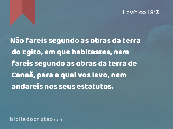 Não fareis segundo as obras da terra do Egito, em que habitastes, nem fareis segundo as obras da terra de Canaã, para a qual vos levo, nem andareis nos seus estatutos. - Levítico 18:3