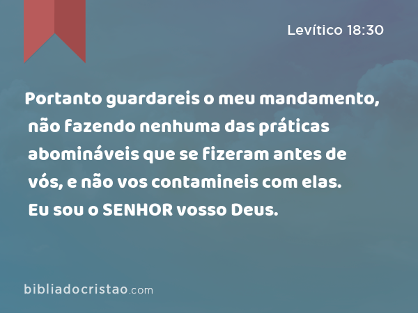 Portanto guardareis o meu mandamento, não fazendo nenhuma das práticas abomináveis que se fizeram antes de vós, e não vos contamineis com elas. Eu sou o SENHOR vosso Deus. - Levítico 18:30