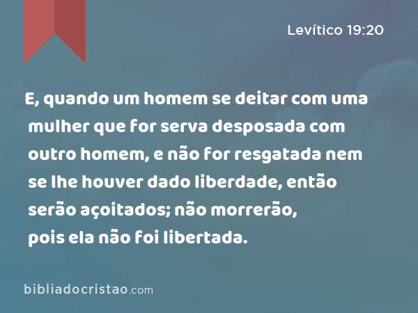 E, quando um homem se deitar com uma mulher que for serva desposada com outro homem, e não for resgatada nem se lhe houver dado liberdade, então serão açoitados; não morrerão, pois ela não foi libertada. - Levítico 19:20