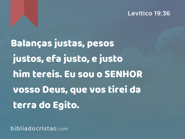 Balanças justas, pesos justos, efa justo, e justo him tereis. Eu sou o SENHOR vosso Deus, que vos tirei da terra do Egito. - Levítico 19:36