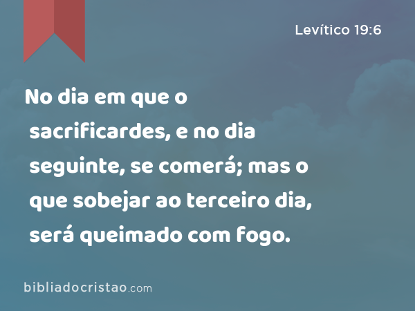 No dia em que o sacrificardes, e no dia seguinte, se comerá; mas o que sobejar ao terceiro dia, será queimado com fogo. - Levítico 19:6