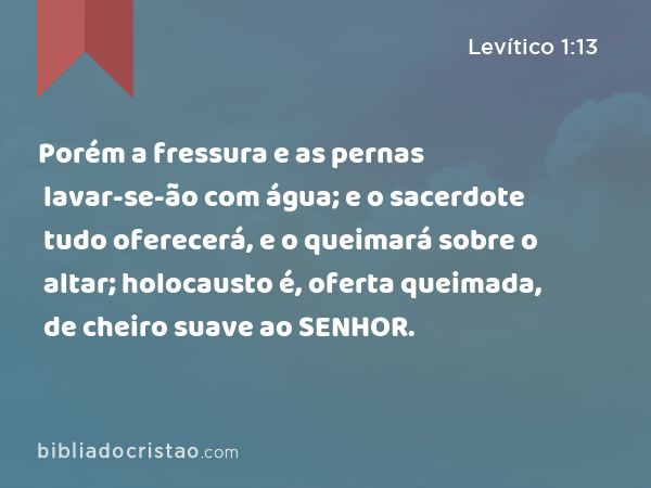 Porém a fressura e as pernas lavar-se-ão com água; e o sacerdote tudo oferecerá, e o queimará sobre o altar; holocausto é, oferta queimada, de cheiro suave ao SENHOR. - Levítico 1:13