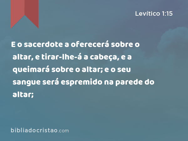 E o sacerdote a oferecerá sobre o altar, e tirar-lhe-á a cabeça, e a queimará sobre o altar; e o seu sangue será espremido na parede do altar; - Levítico 1:15