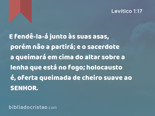 E fendê-la-á junto às suas asas, porém não a partirá; e o sacerdote a queimará em cima do altar sobre a lenha que está no fogo; holocausto é, oferta queimada de cheiro suave ao SENHOR. - Levítico 1:17