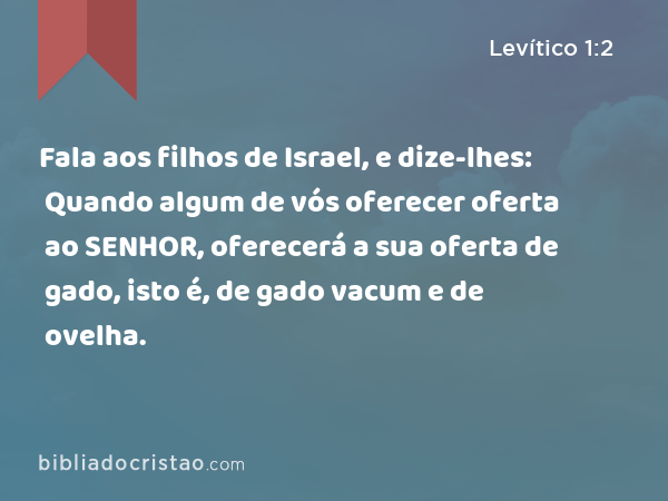 Fala aos filhos de Israel, e dize-lhes: Quando algum de vós oferecer oferta ao SENHOR, oferecerá a sua oferta de gado, isto é, de gado vacum e de ovelha. - Levítico 1:2