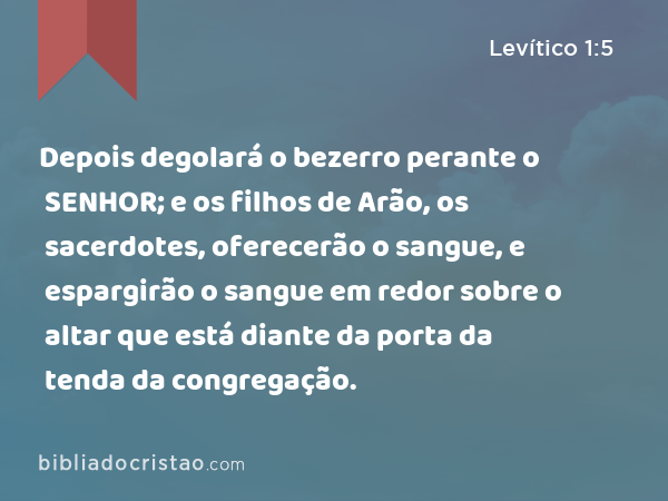 Depois degolará o bezerro perante o SENHOR; e os filhos de Arão, os sacerdotes, oferecerão o sangue, e espargirão o sangue em redor sobre o altar que está diante da porta da tenda da congregação. - Levítico 1:5