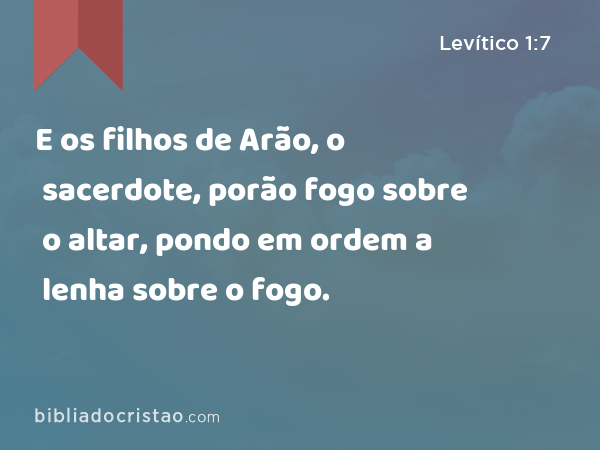 E os filhos de Arão, o sacerdote, porão fogo sobre o altar, pondo em ordem a lenha sobre o fogo. - Levítico 1:7