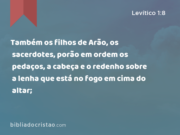 Também os filhos de Arão, os sacerdotes, porão em ordem os pedaços, a cabeça e o redenho sobre a lenha que está no fogo em cima do altar; - Levítico 1:8