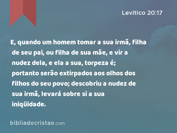 E, quando um homem tomar a sua irmã, filha de seu pai, ou filha de sua mãe, e vir a nudez dela, e ela a sua, torpeza é; portanto serão extirpados aos olhos dos filhos do seu povo; descobriu a nudez de sua irmã, levará sobre si a sua iniqüidade. - Levítico 20:17