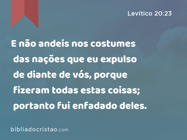 E não andeis nos costumes das nações que eu expulso de diante de vós, porque fizeram todas estas coisas; portanto fui enfadado deles. - Levítico 20:23