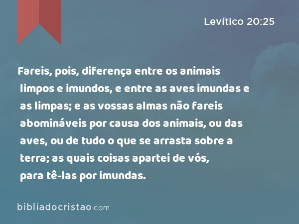 Fareis, pois, diferença entre os animais limpos e imundos, e entre as aves imundas e as limpas; e as vossas almas não fareis abomináveis por causa dos animais, ou das aves, ou de tudo o que se arrasta sobre a terra; as quais coisas apartei de vós, para tê-las por imundas. - Levítico 20:25