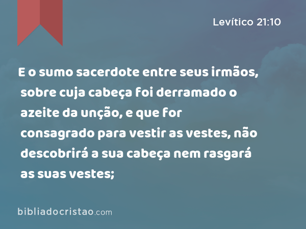 E o sumo sacerdote entre seus irmãos, sobre cuja cabeça foi derramado o azeite da unção, e que for consagrado para vestir as vestes, não descobrirá a sua cabeça nem rasgará as suas vestes; - Levítico 21:10