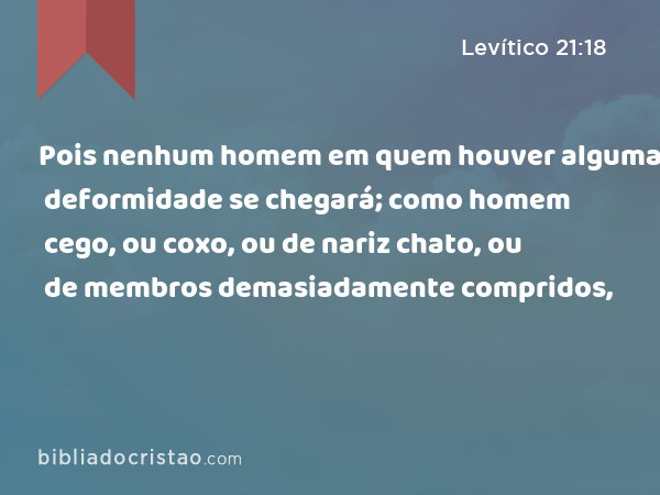 Pois nenhum homem em quem houver alguma deformidade se chegará; como homem cego, ou coxo, ou de nariz chato, ou de membros demasiadamente compridos, - Levítico 21:18