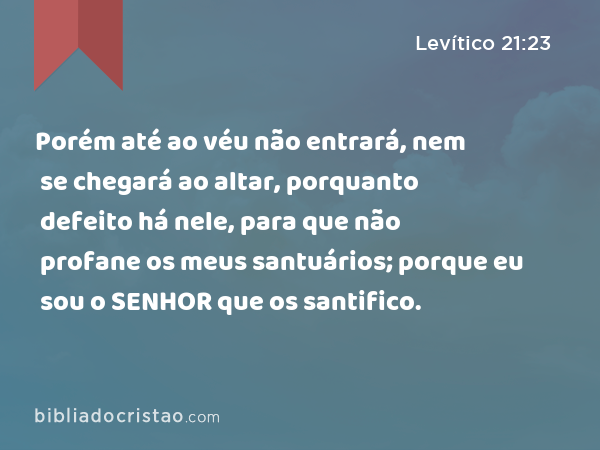 Porém até ao véu não entrará, nem se chegará ao altar, porquanto defeito há nele, para que não profane os meus santuários; porque eu sou o SENHOR que os santifico. - Levítico 21:23