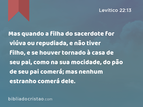 Mas quando a filha do sacerdote for viúva ou repudiada, e não tiver filho, e se houver tornado à casa de seu pai, como na sua mocidade, do pão de seu pai comerá; mas nenhum estranho comerá dele. - Levítico 22:13