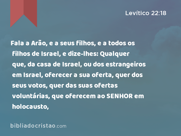 Fala a Arão, e a seus filhos, e a todos os filhos de Israel, e dize-lhes: Qualquer que, da casa de Israel, ou dos estrangeiros em Israel, oferecer a sua oferta, quer dos seus votos, quer das suas ofertas voluntárias, que oferecem ao SENHOR em holocausto, - Levítico 22:18