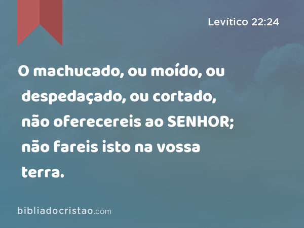 O machucado, ou moído, ou despedaçado, ou cortado, não oferecereis ao SENHOR; não fareis isto na vossa terra. - Levítico 22:24