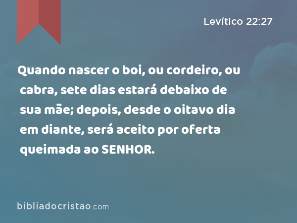 Quando nascer o boi, ou cordeiro, ou cabra, sete dias estará debaixo de sua mãe; depois, desde o oitavo dia em diante, será aceito por oferta queimada ao SENHOR. - Levítico 22:27