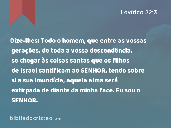 Dize-lhes: Todo o homem, que entre as vossas gerações, de toda a vossa descendência, se chegar às coisas santas que os filhos de Israel santificam ao SENHOR, tendo sobre si a sua imundícia, aquela alma será extirpada de diante da minha face. Eu sou o SENHOR. - Levítico 22:3