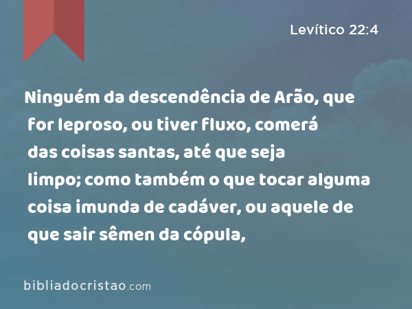 Ninguém da descendência de Arão, que for leproso, ou tiver fluxo, comerá das coisas santas, até que seja limpo; como também o que tocar alguma coisa imunda de cadáver, ou aquele de que sair sêmen da cópula, - Levítico 22:4